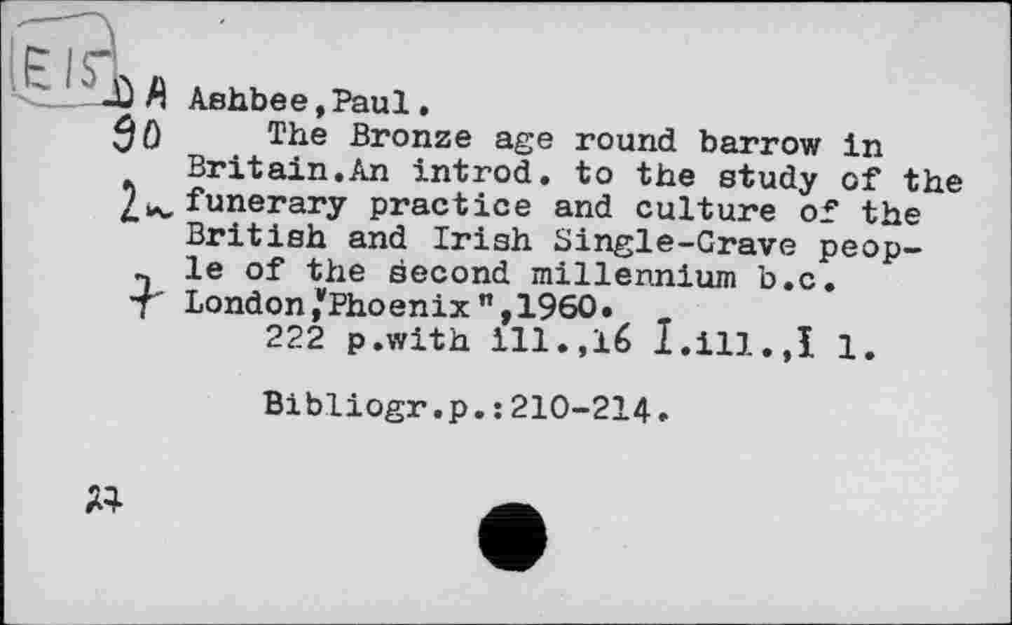 ﻿Ù Л Ashbee,Paul.
3û The Bronze age round barrow in Britain.An introd, to the study of the 2w funerary practice and culture of the British and Irish Single-Grave peop-n le of the second millennium b.c.
T London/Phoenix ”,1960»
222 p.with ill.,16 I.ill.,I 1.
Bibliogr.p.: 210-214.
